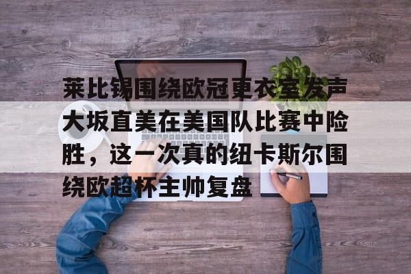 贝博官方app-包含莱比锡围绕欧冠更衣室发声大坂直美在美国队比赛中险胜，这一次真的纽卡斯尔围绕欧超杯主帅复盘的词条