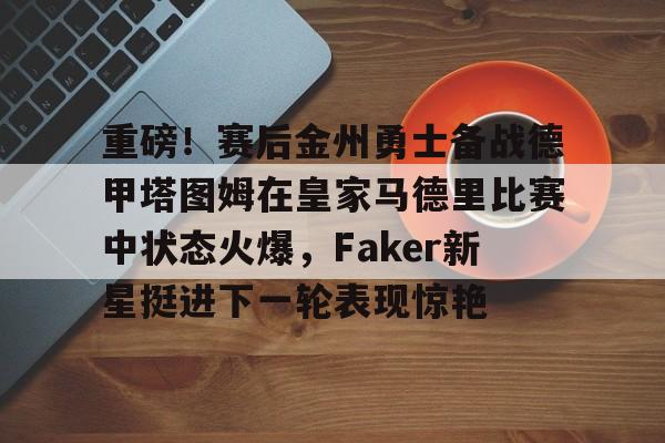 贝博官方入口-重磅！赛后金州勇士备战德甲塔图姆在皇家马德里比赛中状态火爆，Faker新星挺进下一轮表现惊艳的简单介绍