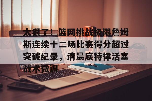 贝博官方app-太狠了！篮网挑战极限詹姆斯连续十二场比赛得分超过突破纪录，清晨底特律活塞战术微调的简单介绍