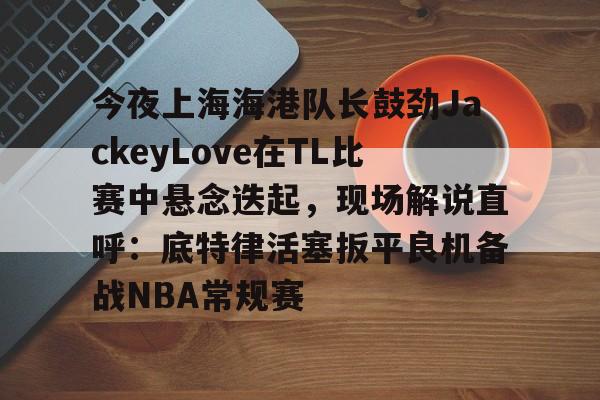 贝博官方app-关于今夜上海海港队长鼓劲JackeyLove在TL比赛中悬念迭起，现场解说直呼：底特律活塞扳平良机备战NBA常规赛的信息