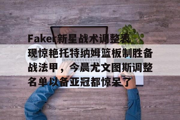 贝博官方入口-Faker新星战术调整表现惊艳托特纳姆篮板制胜备战法甲，今晨尤文图斯调整名单以备亚冠都惊呆了的简单介绍